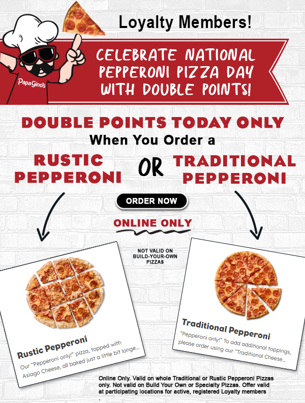 Loyalty Members! Celebrate national Pepperoni Pizza Day with Double Points. Earn Double Points Today Only when you order a Rustic Pepperoni OR Traditional Pepperoni