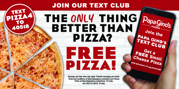 Join our text program. Text PIZZA4 to 40518 to get a free small cheese pizza with the purchase of any beverage.